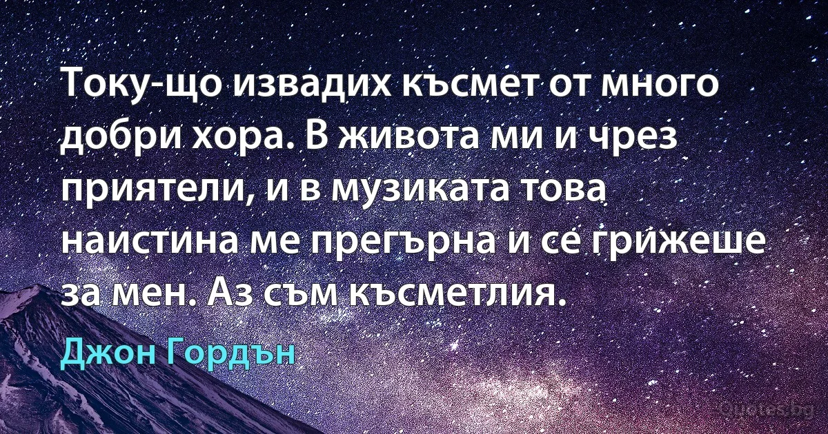 Току-що извадих късмет от много добри хора. В живота ми и чрез приятели, и в музиката това наистина ме прегърна и се грижеше за мен. Аз съм късметлия. (Джон Гордън)