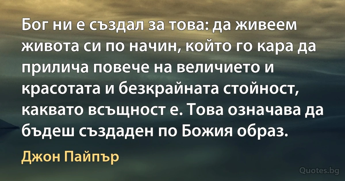 Бог ни е създал за това: да живеем живота си по начин, който го кара да прилича повече на величието и красотата и безкрайната стойност, каквато всъщност е. Това означава да бъдеш създаден по Божия образ. (Джон Пайпър)