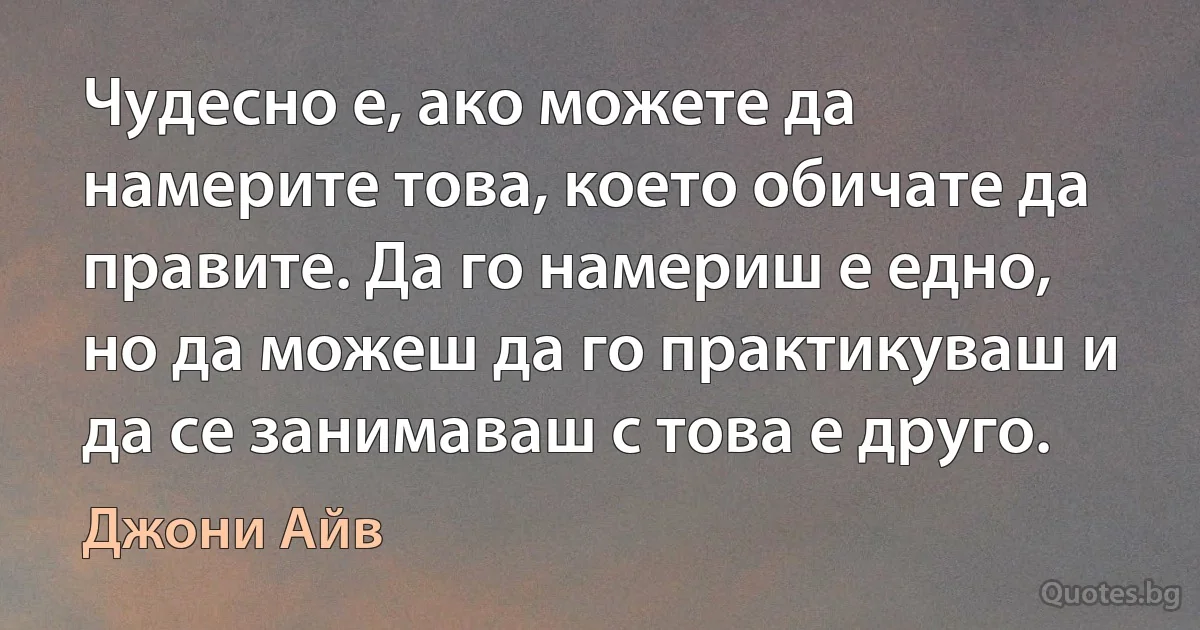 Чудесно е, ако можете да намерите това, което обичате да правите. Да го намериш е едно, но да можеш да го практикуваш и да се занимаваш с това е друго. (Джони Айв)