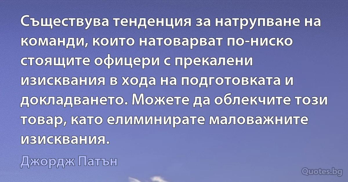 Съществува тенденция за натрупване на команди, които натоварват по-ниско стоящите офицери с прекалени изисквания в хода на подготовката и докладването. Можете да облекчите този товар, като елиминирате маловажните изисквания. (Джордж Патън)