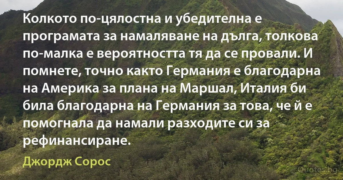 Колкото по-цялостна и убедителна е програмата за намаляване на дълга, толкова по-малка е вероятността тя да се провали. И помнете, точно както Германия е благодарна на Америка за плана на Маршал, Италия би била благодарна на Германия за това, че й е помогнала да намали разходите си за рефинансиране. (Джордж Сорос)