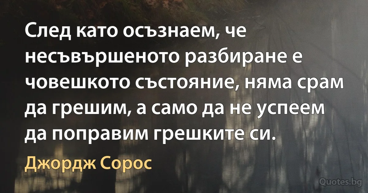 След като осъзнаем, че несъвършеното разбиране е човешкото състояние, няма срам да грешим, а само да не успеем да поправим грешките си. (Джордж Сорос)