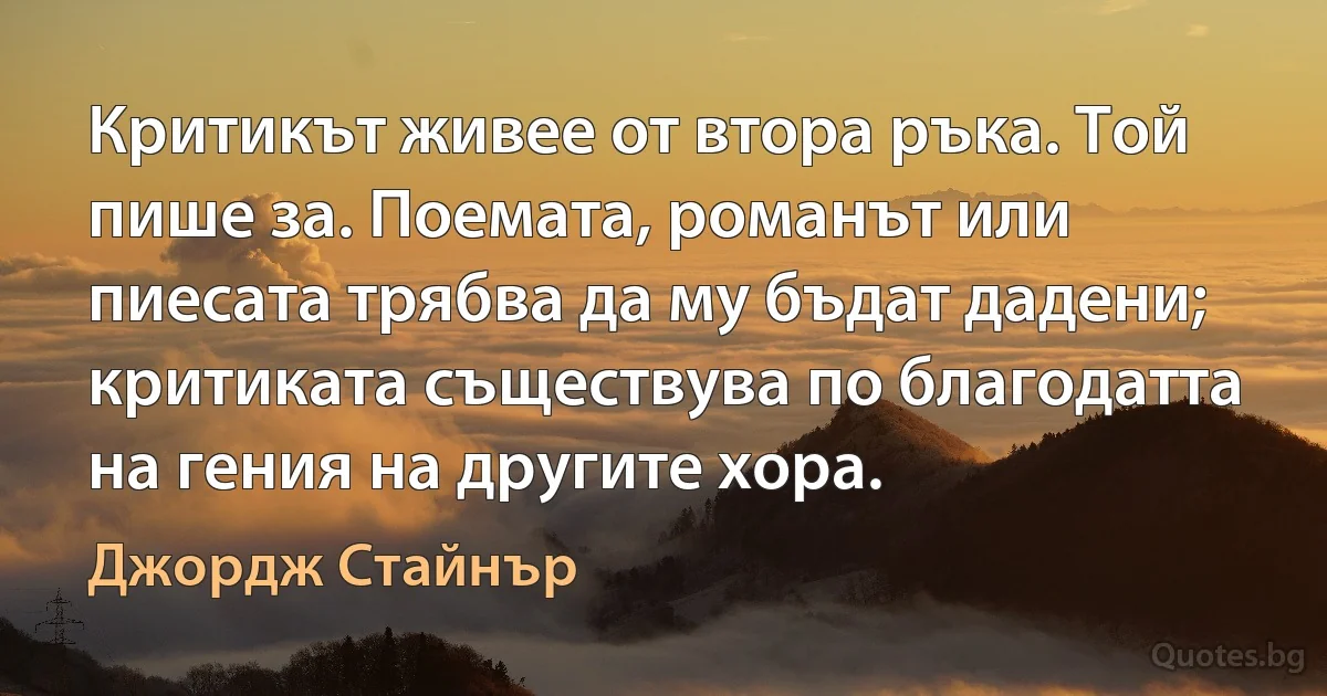 Критикът живее от втора ръка. Той пише за. Поемата, романът или пиесата трябва да му бъдат дадени; критиката съществува по благодатта на гения на другите хора. (Джордж Стайнър)