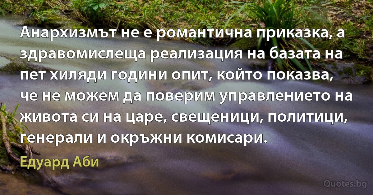 Анархизмът не е романтична приказка, а здравомислеща реализация на базата на пет хиляди години опит, който показва, че не можем да поверим управлението на живота си на царе, свещеници, политици, генерали и окръжни комисари. (Едуард Аби)