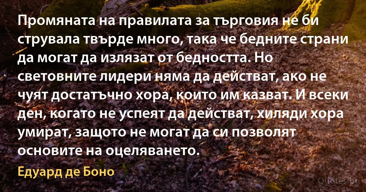 Промяната на правилата за търговия не би струвала твърде много, така че бедните страни да могат да излязат от бедността. Но световните лидери няма да действат, ако не чуят достатъчно хора, които им казват. И всеки ден, когато не успеят да действат, хиляди хора умират, защото не могат да си позволят основите на оцеляването. (Едуард де Боно)