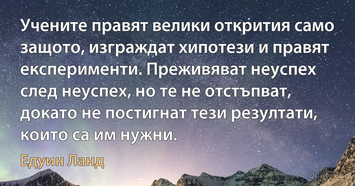 Учените правят велики открития само защото, изграждат хипотези и правят експерименти. Преживяват неуспех след неуспех, но те не отстъпват, докато не постигнат тези резултати, които са им нужни. (Едуин Ланд)