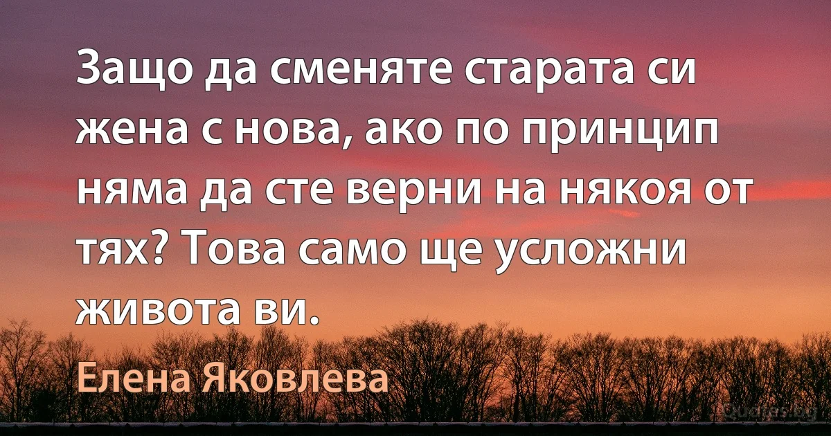 Защо да сменяте старата си жена с нова, ако по принцип няма да сте верни на някоя от тях? Това само ще усложни живота ви. (Елена Яковлева)