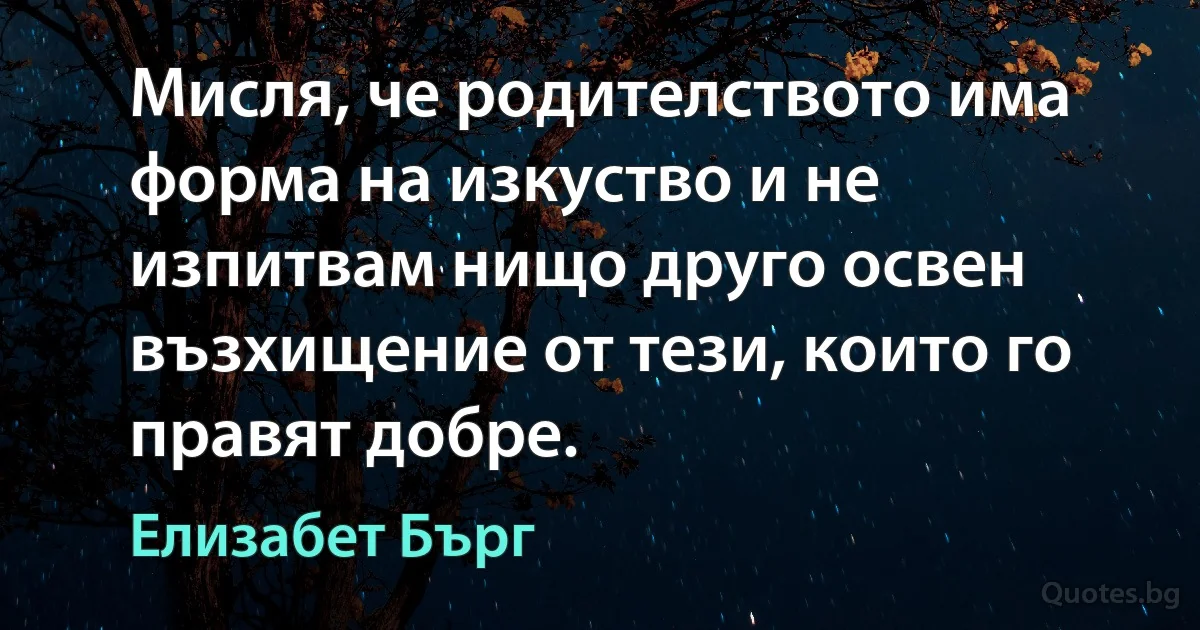 Мисля, че родителството има форма на изкуство и не изпитвам нищо друго освен възхищение от тези, които го правят добре. (Елизабет Бърг)