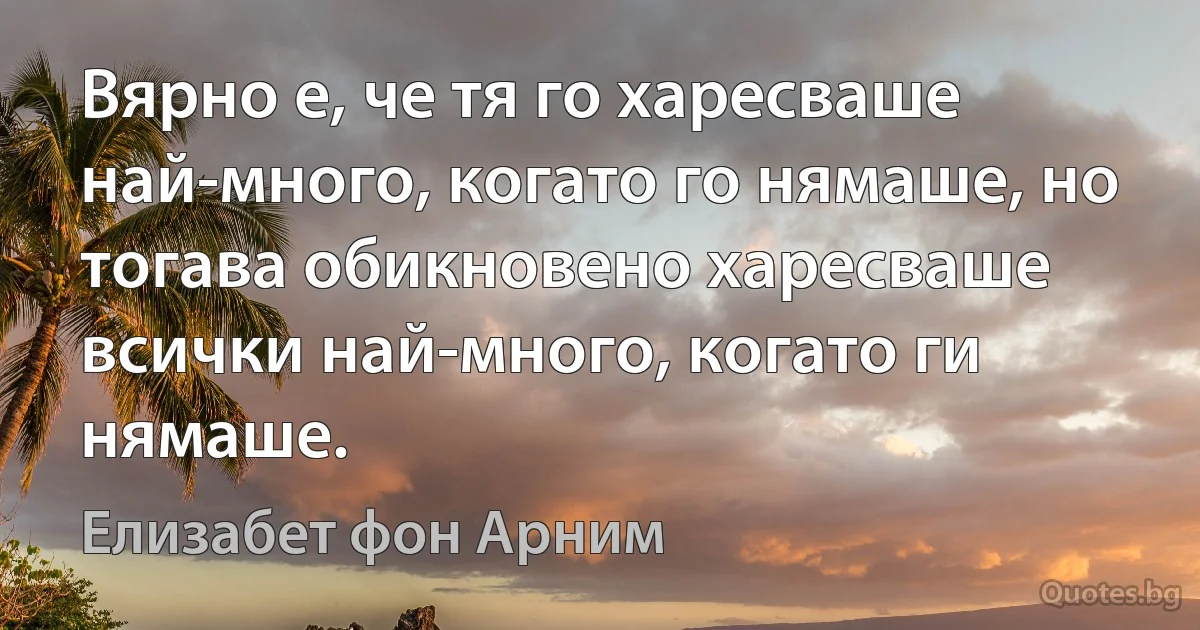 Вярно е, че тя го харесваше най-много, когато го нямаше, но тогава обикновено харесваше всички най-много, когато ги нямаше. (Елизабет фон Арним)