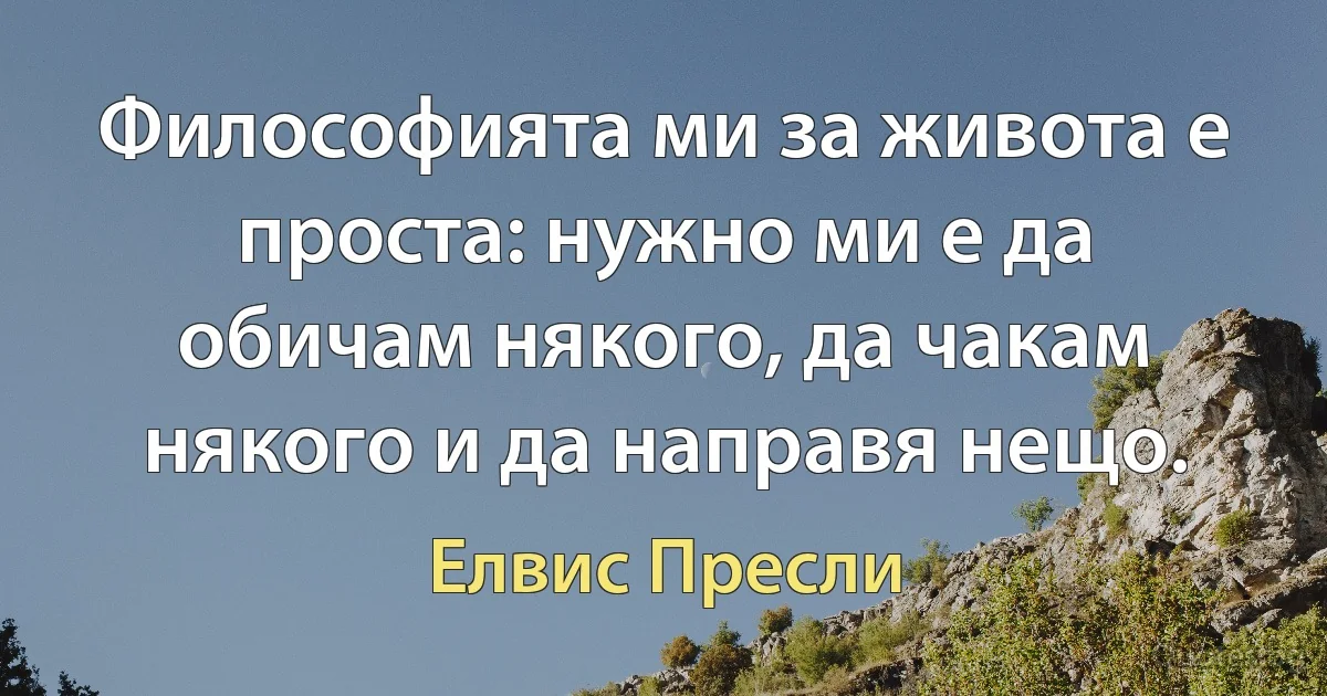 Философията ми за живота е проста: нужно ми е да обичам някого, да чакам някого и да направя нещо. (Елвис Пресли)