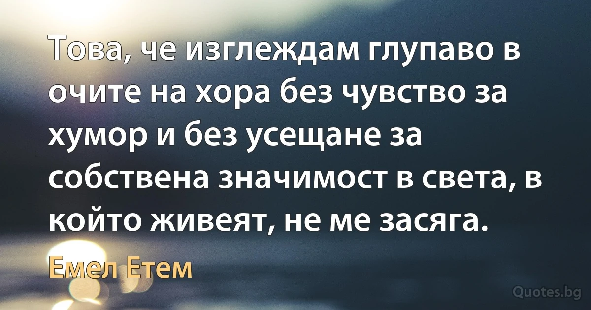 Това, че изглеждам глупаво в очите на хора без чувство за хумор и без усещане за собствена значимост в света, в който живеят, не ме засяга. (Емел Етем)