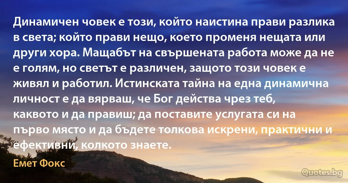 Динамичен човек е този, който наистина прави разлика в света; който прави нещо, което променя нещата или други хора. Мащабът на свършената работа може да не е голям, но светът е различен, защото този човек е живял и работил. Истинската тайна на една динамична личност е да вярваш, че Бог действа чрез теб, каквото и да правиш; да поставите услугата си на първо място и да бъдете толкова искрени, практични и ефективни, колкото знаете. (Емет Фокс)