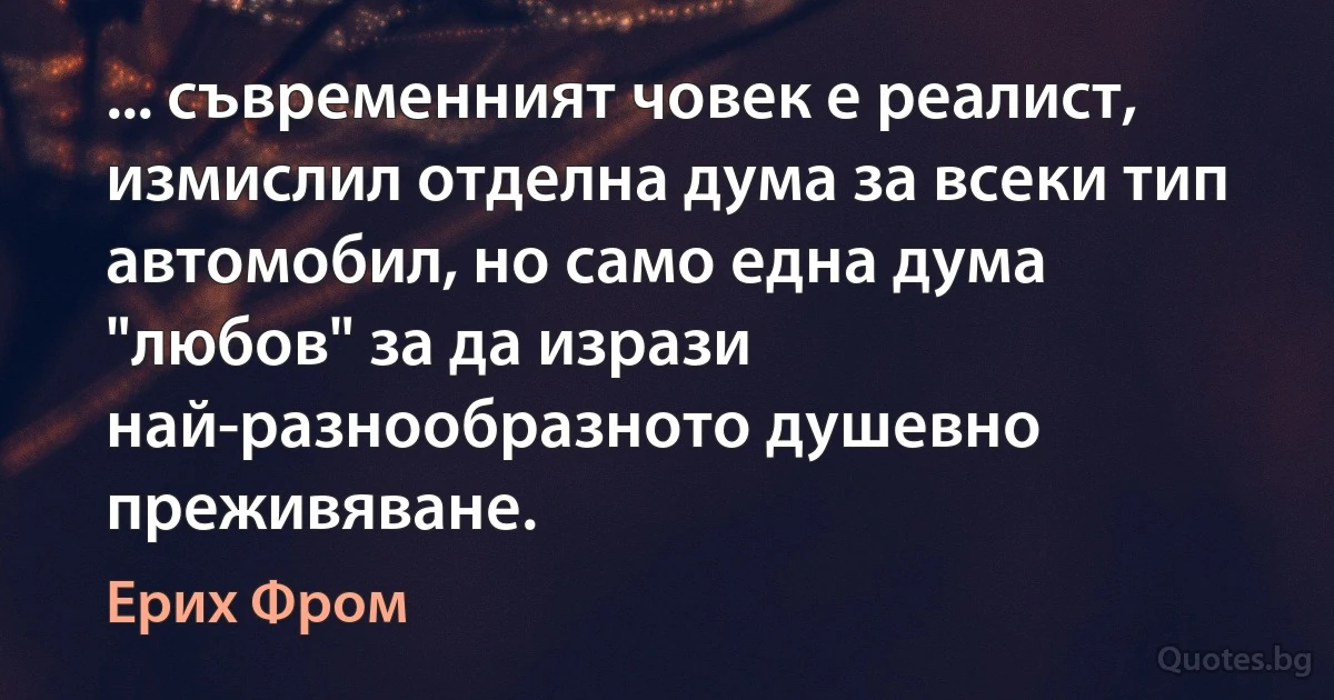 ... съвременният човек е реалист, измислил отделна дума за всеки тип автомобил, но само една дума "любов" за да изрази най-разнообразното душевно преживяване. (Ерих Фром)