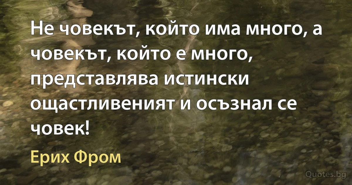 Не човекът, който има много, а човекът, който е много, представлява истински ощастливеният и осъзнал се човек! (Ерих Фром)