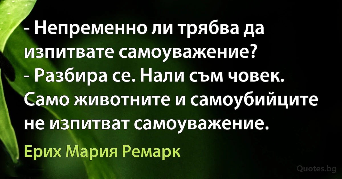 - Непременно ли трябва да изпитвате самоуважение?
- Разбира се. Нали съм човек. Само животните и самоубийците не изпитват самоуважение. (Ерих Мария Ремарк)