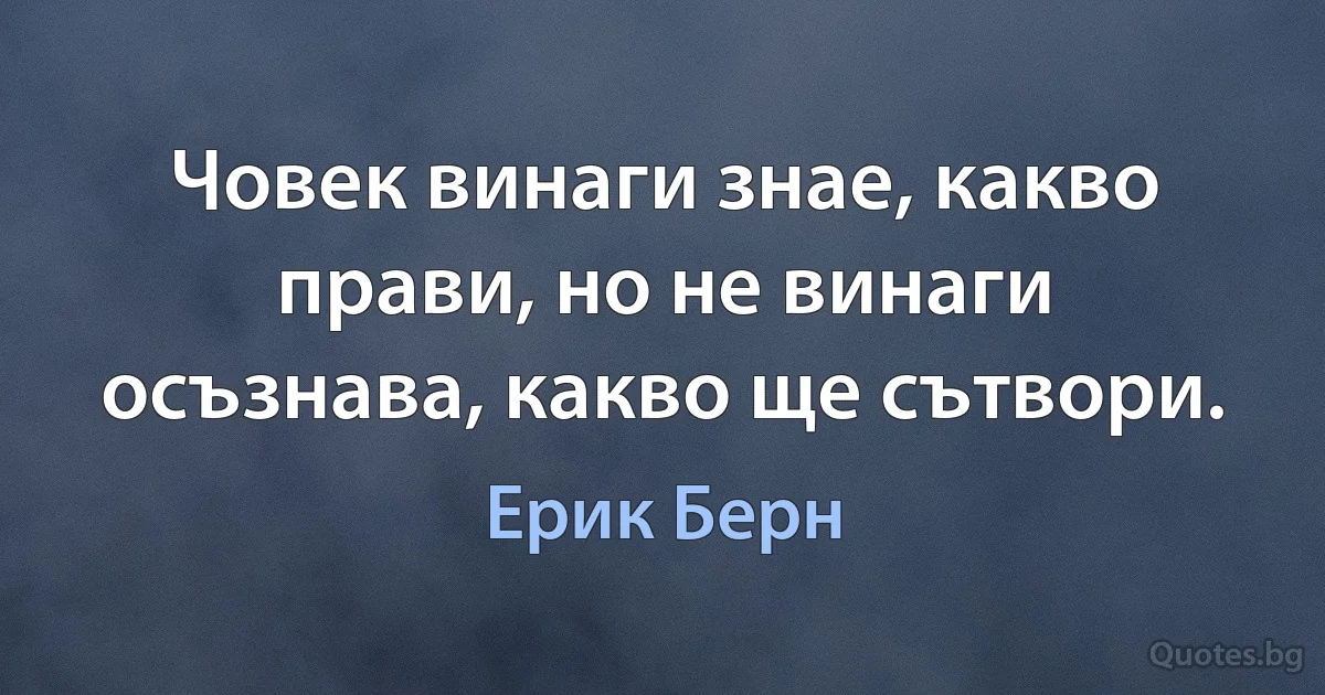 Човек винаги знае, какво прави, но не винаги осъзнава, какво ще сътвори. (Ерик Берн)