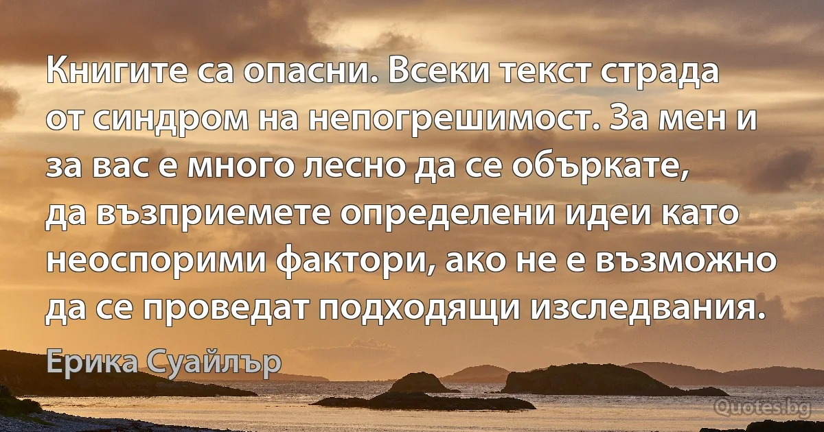 Книгите са опасни. Всеки текст страда от синдром на непогрешимост. За мен и за вас е много лесно да се объркате, да възприемете определени идеи като неоспорими фактори, ако не е възможно да се проведат подходящи изследвания. (Ерика Суайлър)