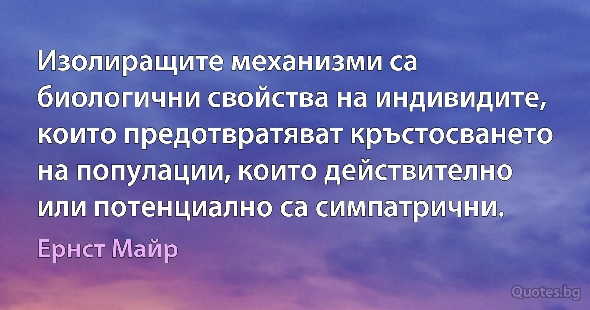 Изолиращите механизми са биологични свойства на индивидите, които предотвратяват кръстосването на популации, които действително или потенциално са симпатрични. (Ернст Майр)