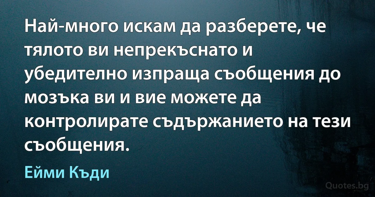 Най-много искам да разберете, че тялото ви непрекъснато и убедително изпраща съобщения до мозъка ви и вие можете да контролирате съдържанието на тези съобщения. (Ейми Къди)