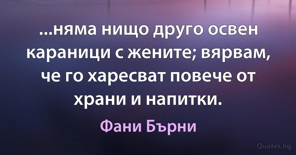 ...няма нищо друго освен караници с жените; вярвам, че го харесват повече от храни и напитки. (Фани Бърни)