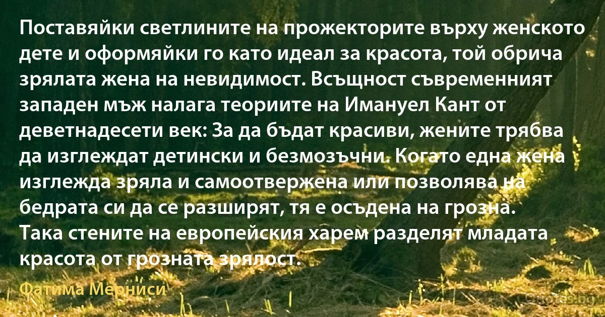 Поставяйки светлините на прожекторите върху женското дете и оформяйки го като идеал за красота, той обрича зрялата жена на невидимост. Всъщност съвременният западен мъж налага теориите на Имануел Кант от деветнадесети век: За да бъдат красиви, жените трябва да изглеждат детински и безмозъчни. Когато една жена изглежда зряла и самоотвержена или позволява на бедрата си да се разширят, тя е осъдена на грозна. Така стените на европейския харем разделят младата красота от грозната зрялост. (Фатима Мерниси)