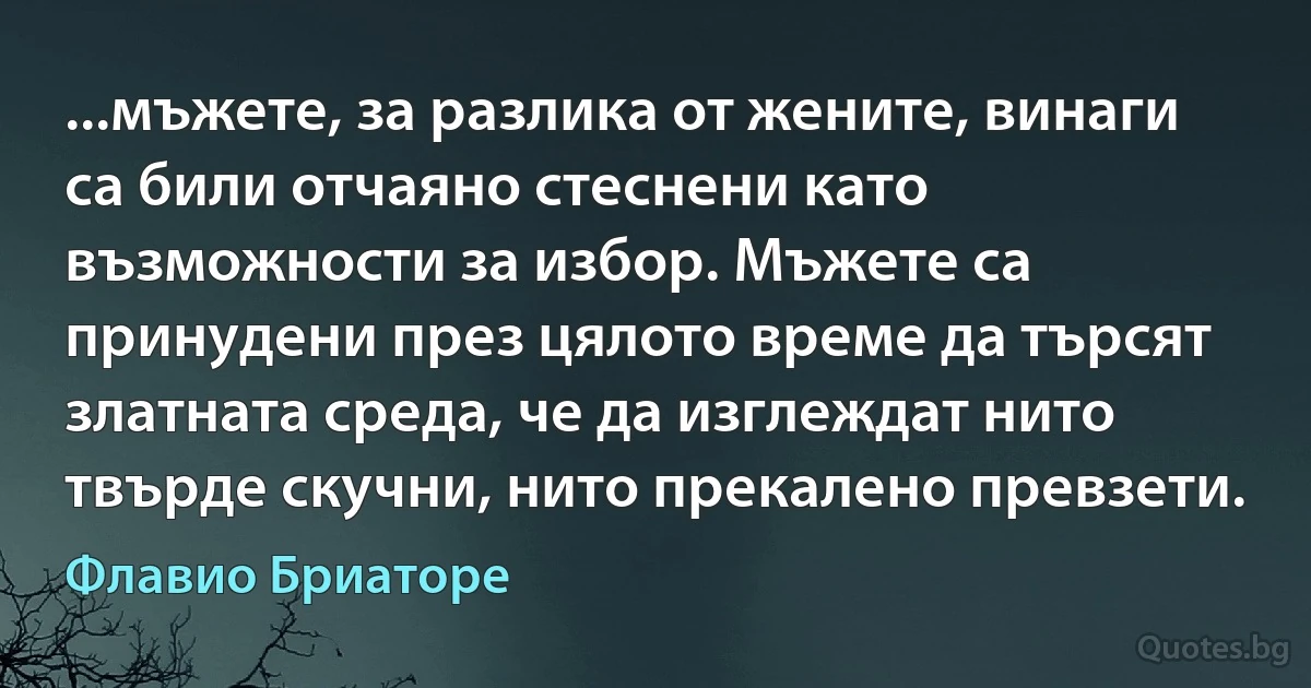 ...мъжете, за разлика от жените, винаги са били отчаяно стеснени като възможности за избор. Мъжете са принудени през цялото време да търсят златната среда, че да изглеждат нито твърде скучни, нито прекалено превзети. (Флавио Бриаторе)