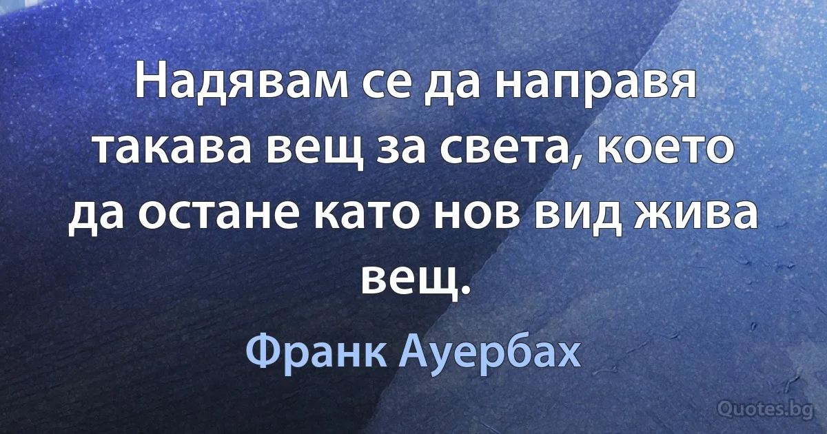 Надявам се да направя такава вещ за света, което да остане като нов вид жива вещ. (Франк Ауербах)