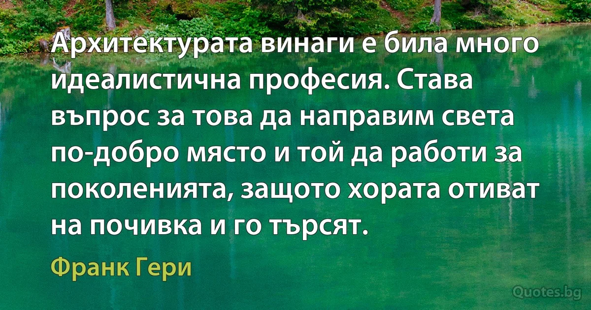 Архитектурата винаги е била много идеалистична професия. Става въпрос за това да направим света по-добро място и той да работи за поколенията, защото хората отиват на почивка и го търсят. (Франк Гери)