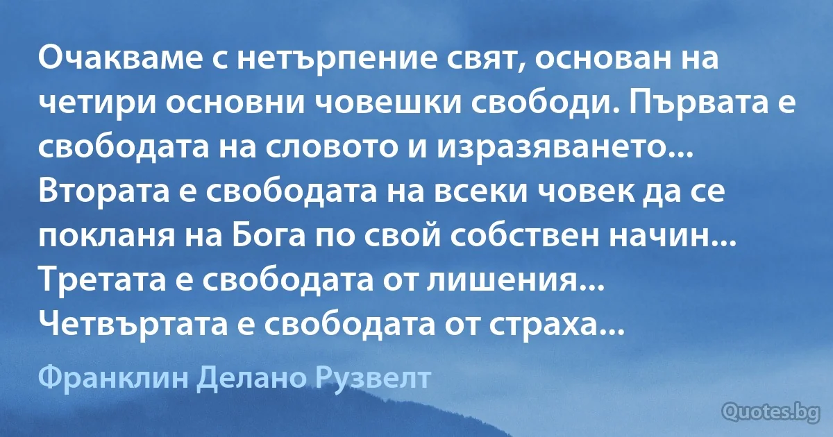 Очакваме с нетърпение свят, основан на четири основни човешки свободи. Първата е свободата на словото и изразяването... Втората е свободата на всеки човек да се покланя на Бога по свой собствен начин... Третата е свободата от лишения... Четвъртата е свободата от страха... (Франклин Делано Рузвелт)