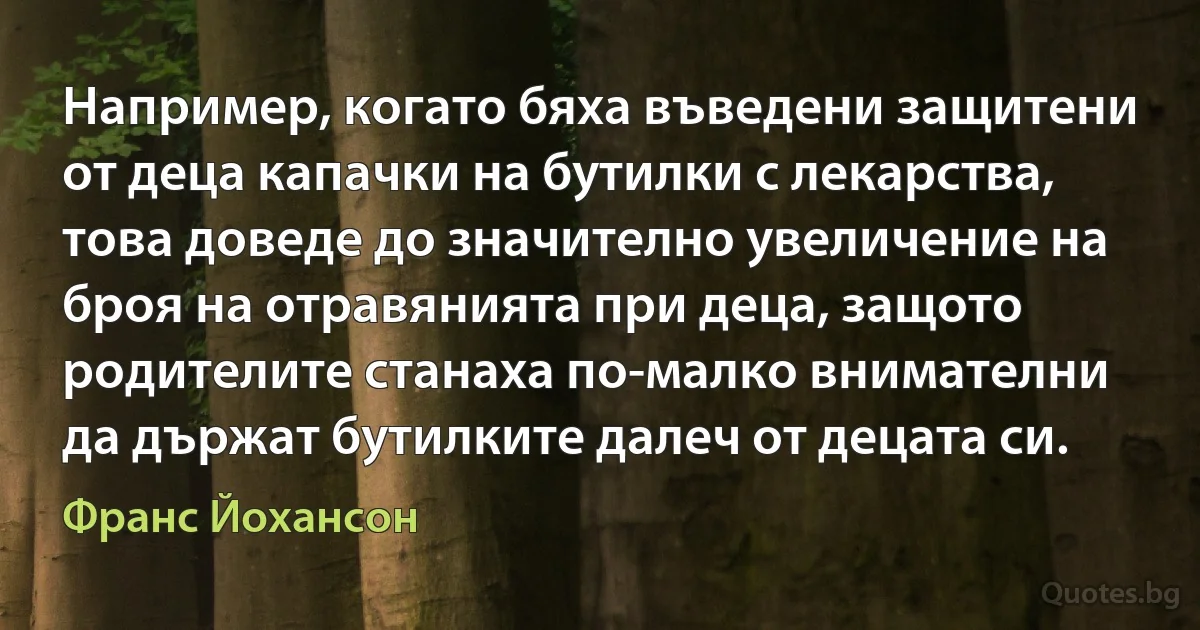 Например, когато бяха въведени защитени от деца капачки на бутилки с лекарства, това доведе до значително увеличение на броя на отравянията при деца, защото родителите станаха по-малко внимателни да държат бутилките далеч от децата си. (Франс Йохансон)