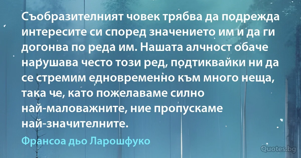 Съобразителният човек трябва да подрежда интересите си според значението им и да ги догонва по реда им. Нашата алчност обаче нарушава често този ред, подтиквайки ни да се стремим едновременно към много неща, така че, като пожелаваме силно най-маловажните, ние пропускаме най-значителните. (Франсоа дьо Ларошфуко)