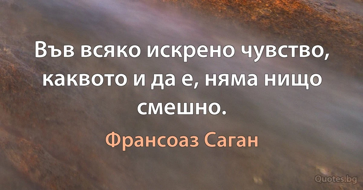 Във всяко искрено чувство, каквото и да е, няма нищо смешно. (Франсоаз Саган)