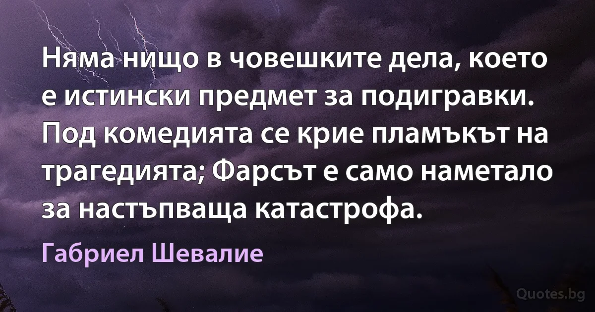 Няма нищо в човешките дела, което е истински предмет за подигравки. Под комедията се крие пламъкът на трагедията; Фарсът е само наметало за настъпваща катастрофа. (Габриел Шевалие)