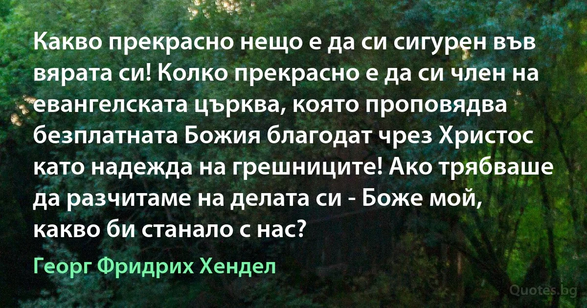 Какво прекрасно нещо е да си сигурен във вярата си! Колко прекрасно е да си член на евангелската църква, която проповядва безплатната Божия благодат чрез Христос като надежда на грешниците! Ако трябваше да разчитаме на делата си - Боже мой, какво би станало с нас? (Георг Фридрих Хендел)