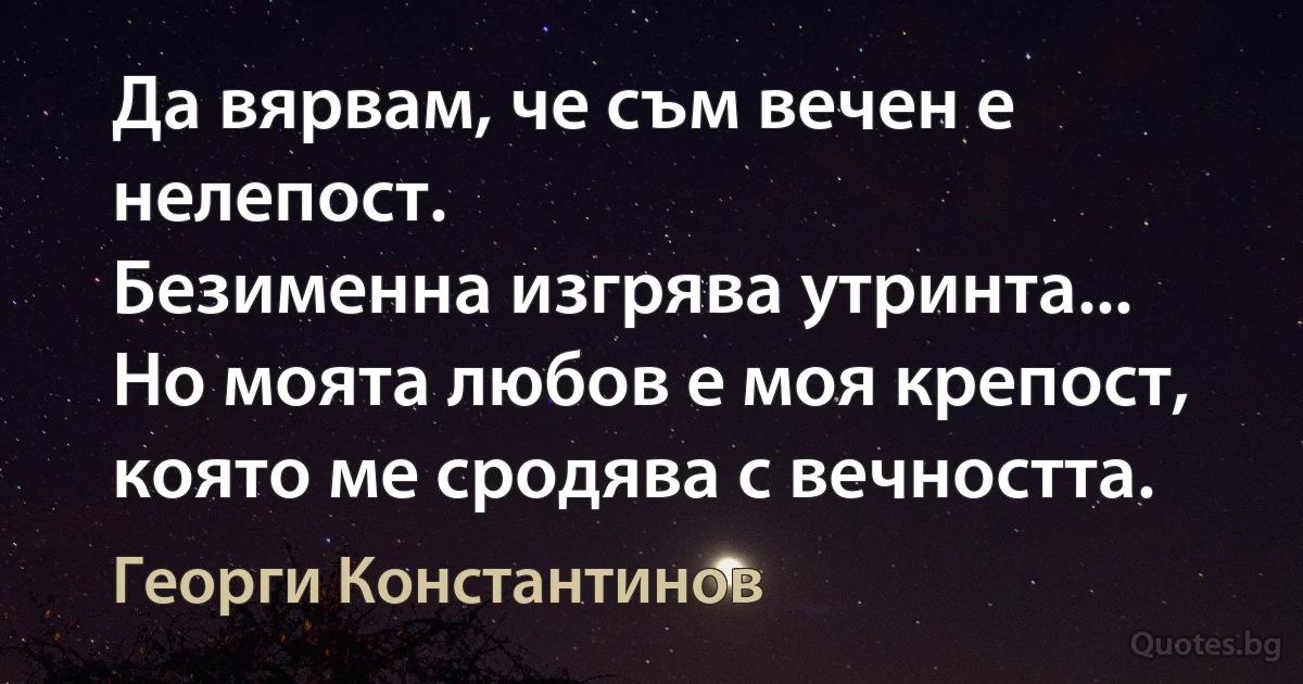 Да вярвам, че съм вечен е нелепост.
Безименна изгрява утринта...
Но моята любов е моя крепост,
която ме сродява с вечността. (Георги Константинов)