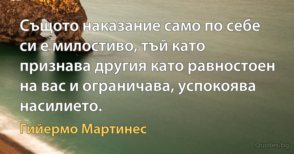 Същото наказание само по себе си е милостиво, тъй като признава другия като равностоен на вас и ограничава, успокоява насилието. (Гийермо Мартинес)