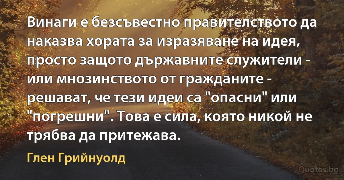 Винаги е безсъвестно правителството да наказва хората за изразяване на идея, просто защото държавните служители - или мнозинството от гражданите - решават, че тези идеи са "опасни" или "погрешни". Това е сила, която никой не трябва да притежава. (Глен Грийнуолд)