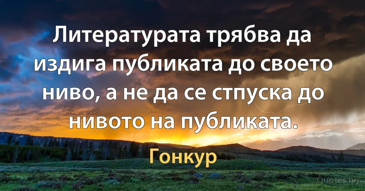 Литературата трябва да издига публиката до своето ниво, а не да се стпуска до нивото на публиката. (Гонкур)