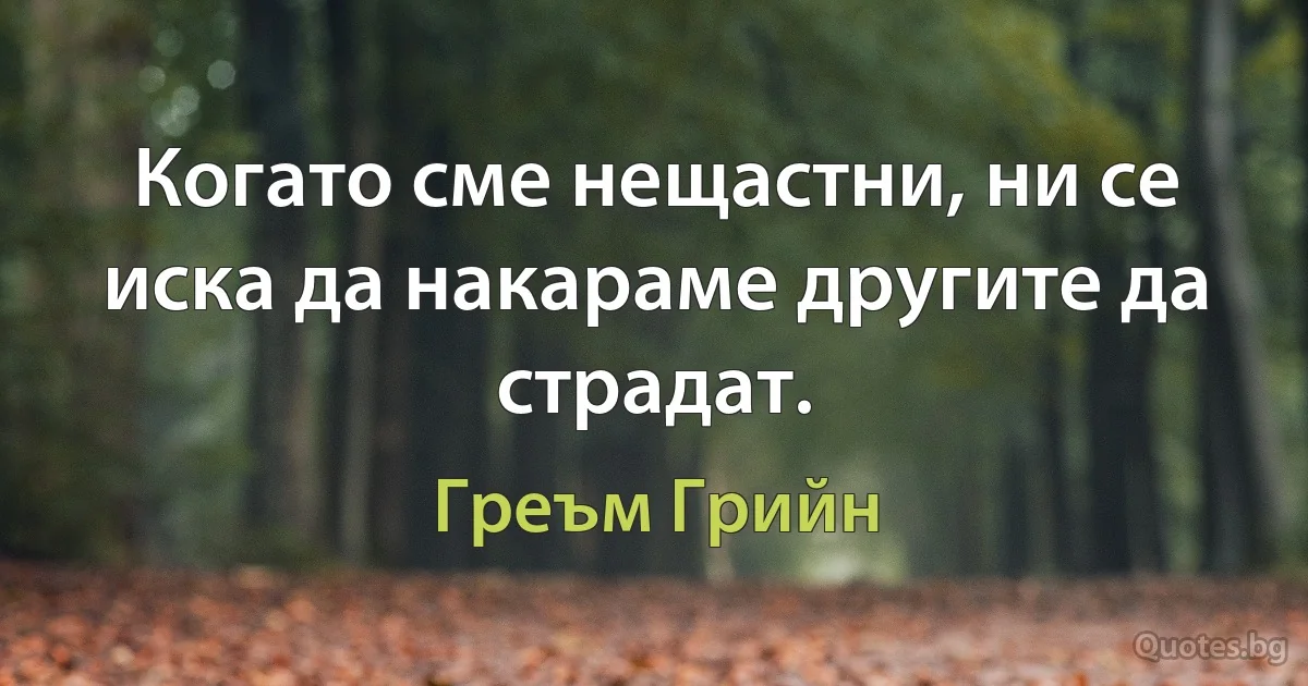 Когато сме нещастни, ни се иска да накараме другите да страдат. (Греъм Грийн)