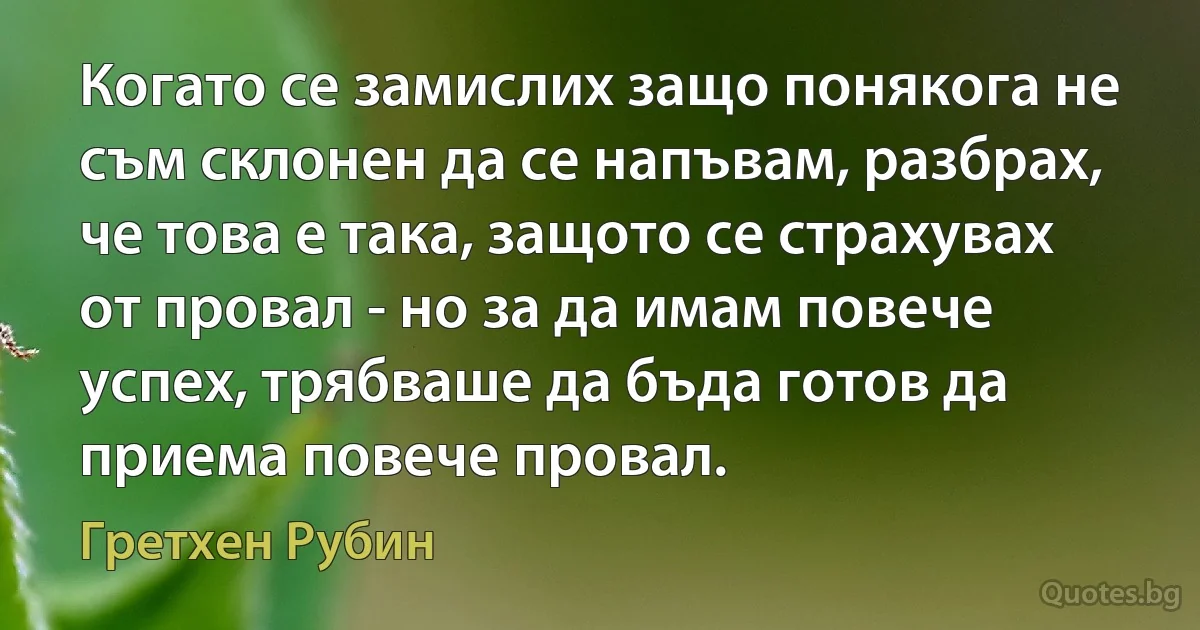 Когато се замислих защо понякога не съм склонен да се напъвам, разбрах, че това е така, защото се страхувах от провал - но за да имам повече успех, трябваше да бъда готов да приема повече провал. (Гретхен Рубин)