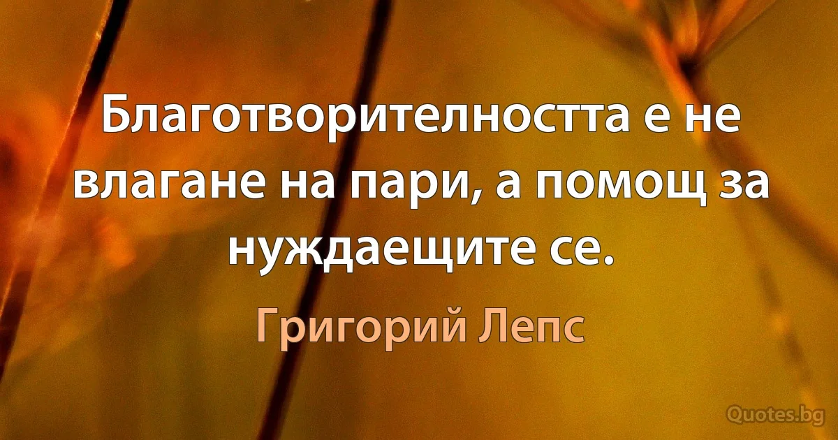 Благотворителността е не влагане на пари, а помощ за нуждаещите се. (Григорий Лепс)