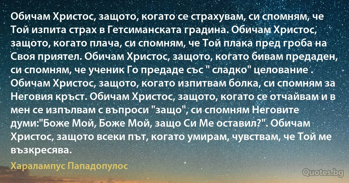 Обичам Христос, защото, когато се страхувам, си спомням, че Той изпита страх в Гетсиманската градина. Обичам Христос, защото, когато плача, си спомням, че Той плака пред гроба на Своя приятел. Обичам Христос, защото, когато бивам предаден, си спомням, че ученик Го предаде със " сладко" целовaние . Обичам Христос, защото, когато изпитвам болка, си спомням за Неговия кръст. Обичам Христос, защото, когато се отчайвам и в мен се изпълвам с въпроси "защо", си спомням Неговите думи:"Боже Мой, Боже Мой, защо Си Ме оставил?". Обичам Христос, защото всеки път, когато умирам, чувствам, че Той ме възкресява. (Хaрaлaмпус Пaпaдопулос)