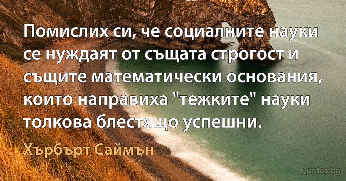 Помислих си, че социалните науки се нуждаят от същата строгост и същите математически основания, които направиха "тежките" науки толкова блестящо успешни. (Хърбърт Саймън)