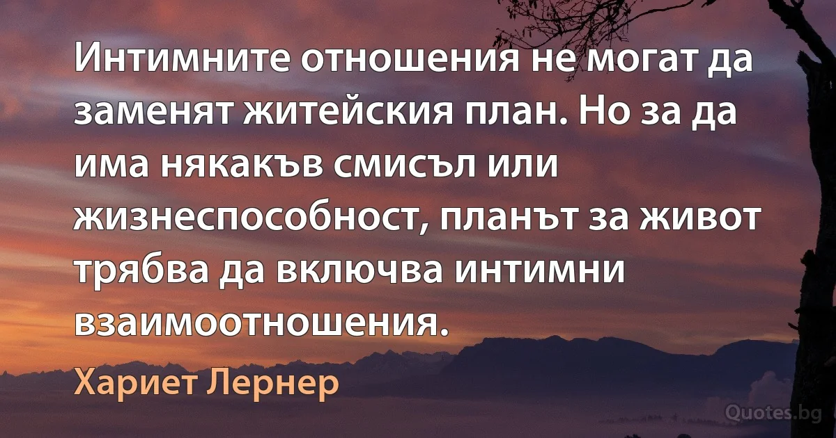 Интимните отношения не могат да заменят житейския план. Но за да има някакъв смисъл или жизнеспособност, планът за живот трябва да включва интимни взаимоотношения. (Хариет Лернер)