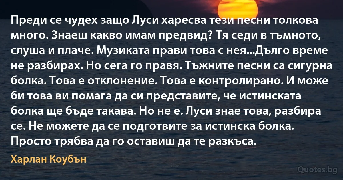 Преди се чудех защо Луси харесва тези песни толкова много. Знаеш какво имам предвид? Тя седи в тъмното, слуша и плаче. Музиката прави това с нея...Дълго време не разбирах. Но сега го правя. Тъжните песни са сигурна болка. Това е отклонение. Това е контролирано. И може би това ви помага да си представите, че истинската болка ще бъде такава. Но не е. Луси знае това, разбира се. Не можете да се подготвите за истинска болка. Просто трябва да го оставиш да те разкъса. (Харлан Коубън)