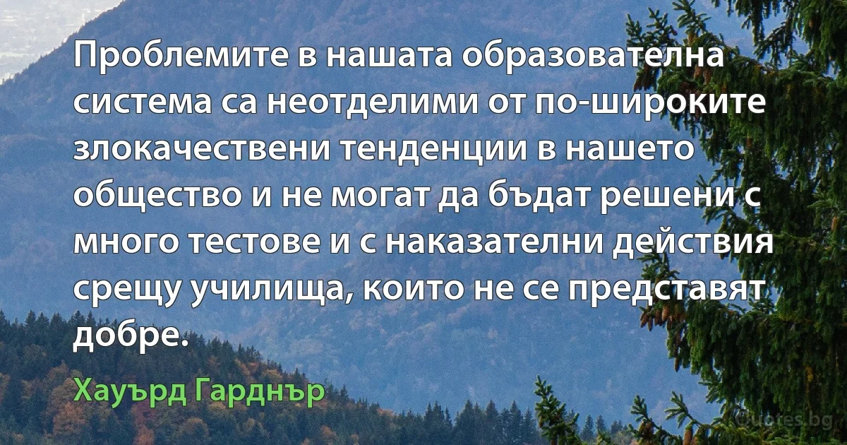 Проблемите в нашата образователна система са неотделими от по-широките злокачествени тенденции в нашето общество и не могат да бъдат решени с много тестове и с наказателни действия срещу училища, които не се представят добре. (Хауърд Гарднър)