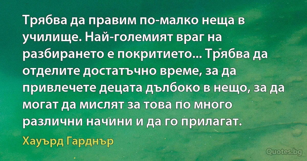 Трябва да правим по-малко неща в училище. Най-големият враг на разбирането е покритието... Трябва да отделите достатъчно време, за да привлечете децата дълбоко в нещо, за да могат да мислят за това по много различни начини и да го прилагат. (Хауърд Гарднър)