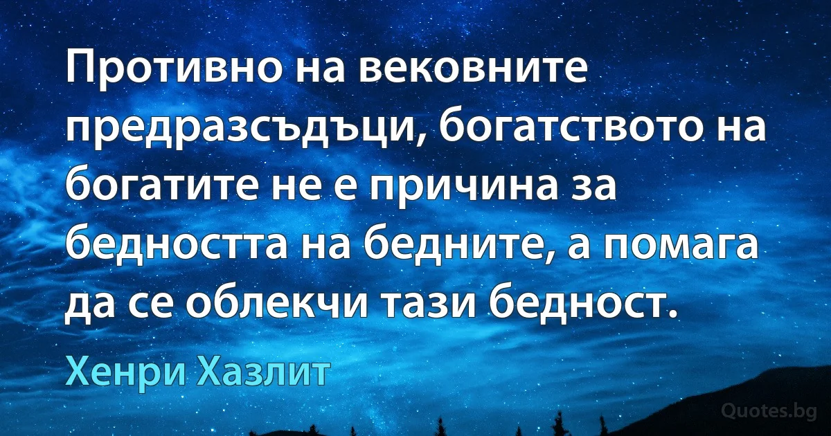 Противно на вековните предразсъдъци, богатството на богатите не е причина за бедността на бедните, а помага да се облекчи тази бедност. (Хенри Хазлит)