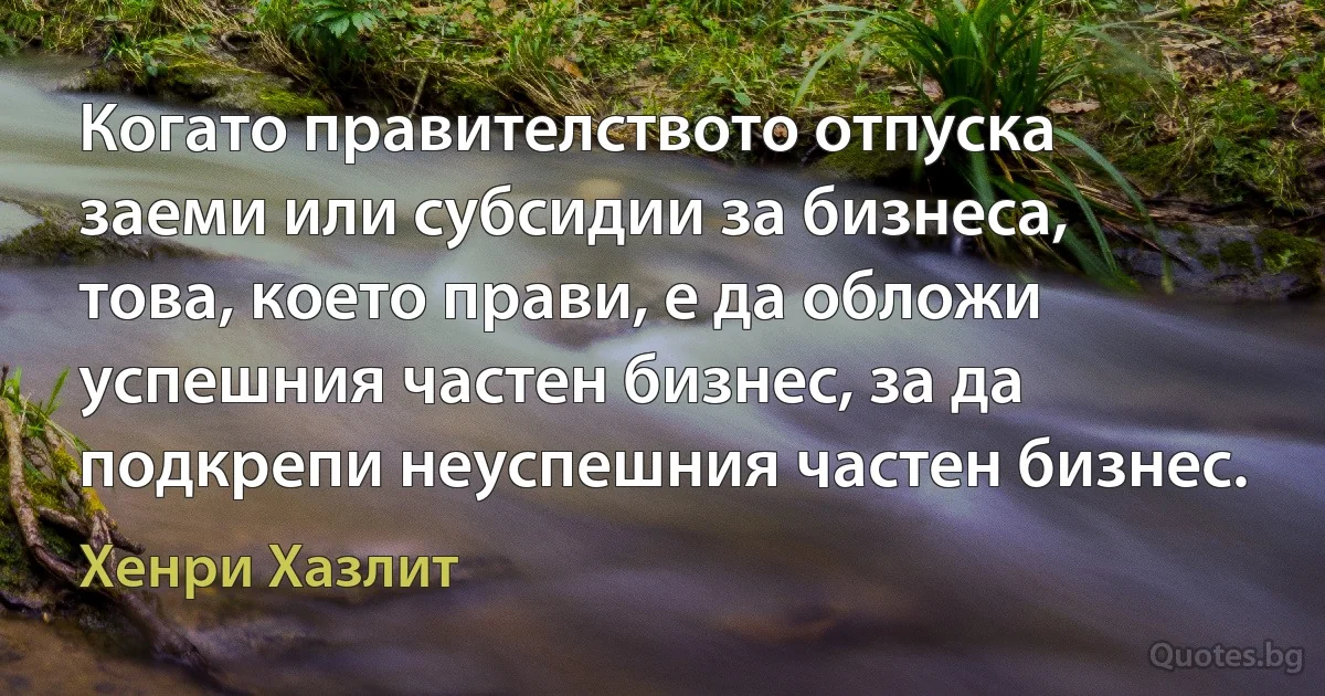 Когато правителството отпуска заеми или субсидии за бизнеса, това, което прави, е да обложи успешния частен бизнес, за да подкрепи неуспешния частен бизнес. (Хенри Хазлит)