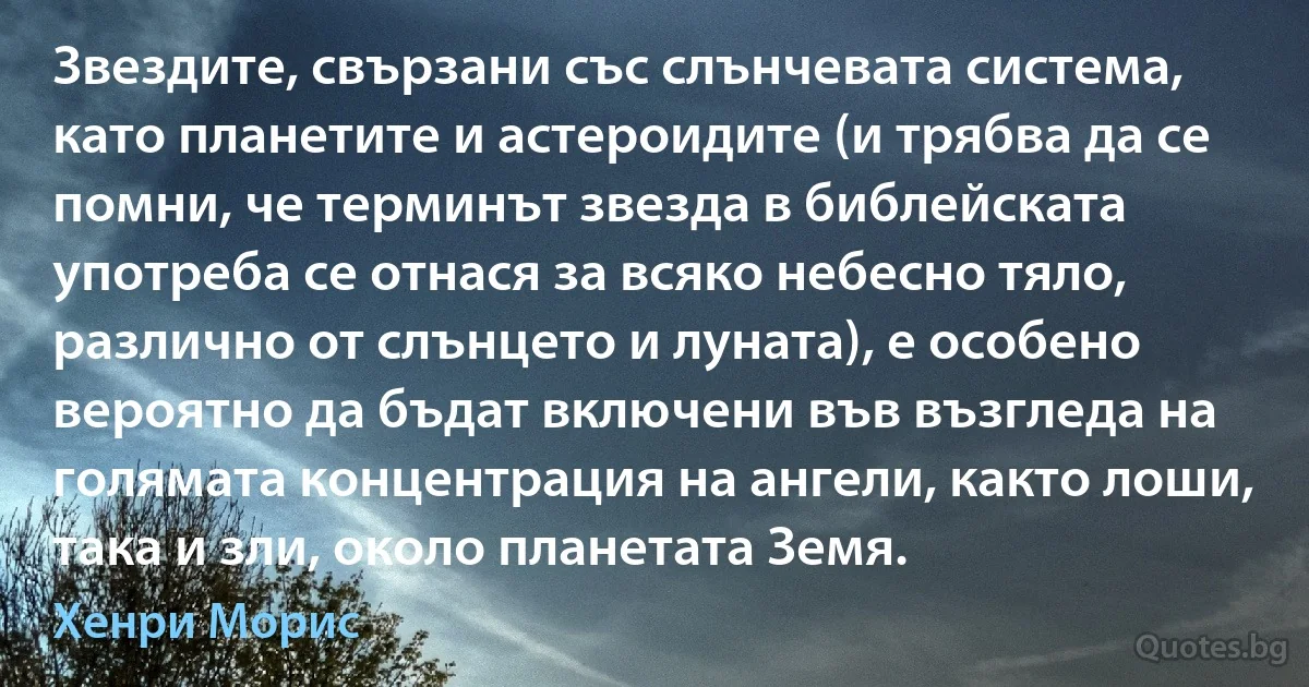 Звездите, свързани със слънчевата система, като планетите и астероидите (и трябва да се помни, че терминът звезда в библейската употреба се отнася за всяко небесно тяло, различно от слънцето и луната), е особено вероятно да бъдат включени във възгледа на голямата концентрация на ангели, както лоши, така и зли, около планетата Земя. (Хенри Морис)